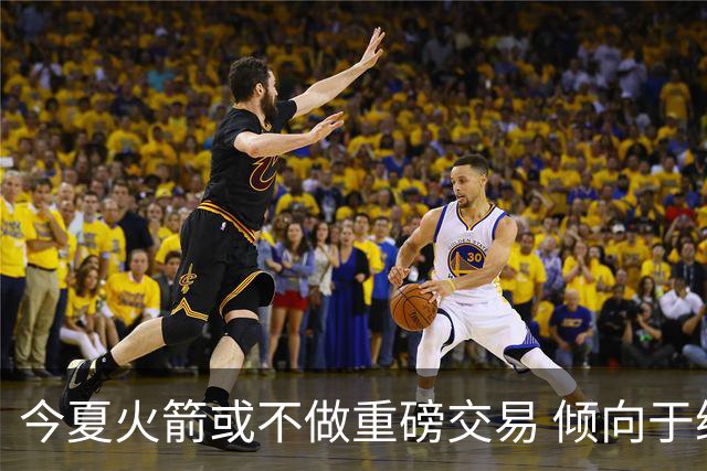 今夏火箭或不做重磅交易 倾向于继续尝试现有阵容&开局不利再求变